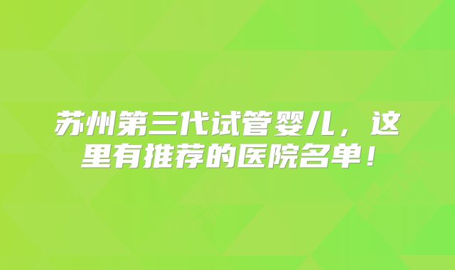 苏州第三代试管婴儿,这里有推荐的医院名单!