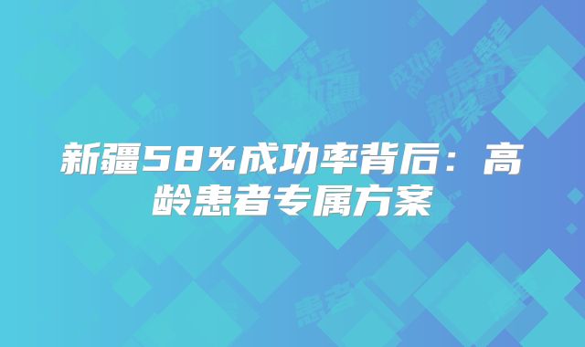 新疆58%成功率背后：高龄患者专属方案