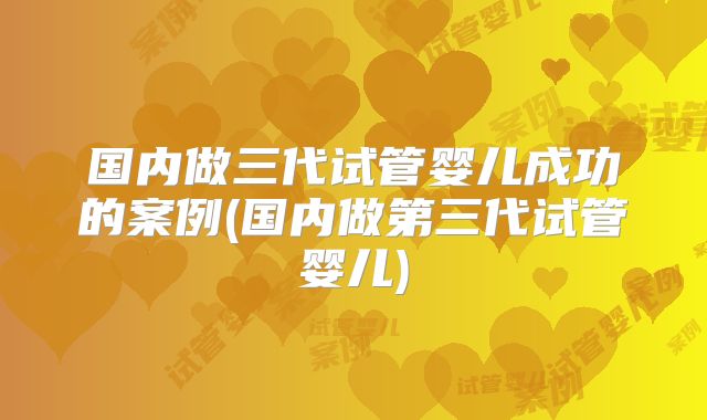 国内做三代试管婴儿成功的案例(国内做第三代试管婴儿)