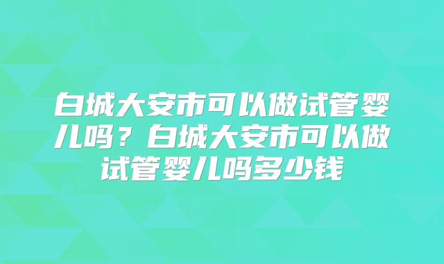 白城大安市可以做试管婴儿吗?白城大安市可以做试管婴儿吗多少钱
