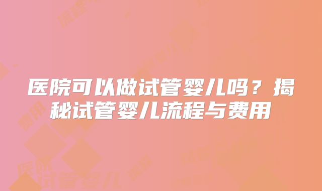 医院可以做试管婴儿吗?揭秘试管婴儿流程与费用