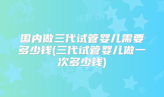 国内做三代试管婴儿需要多少钱(三代试管婴儿做一次多少钱)