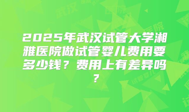2025年武汉试管大学湘雅医院做试管婴儿费用要多少钱？费用上有差异吗？