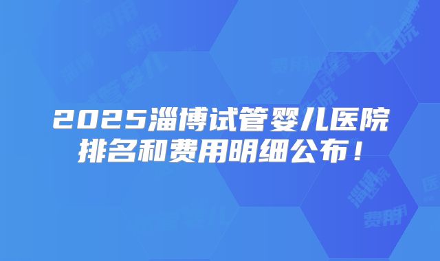 2025淄博试管婴儿医院排名和费用明细公布!