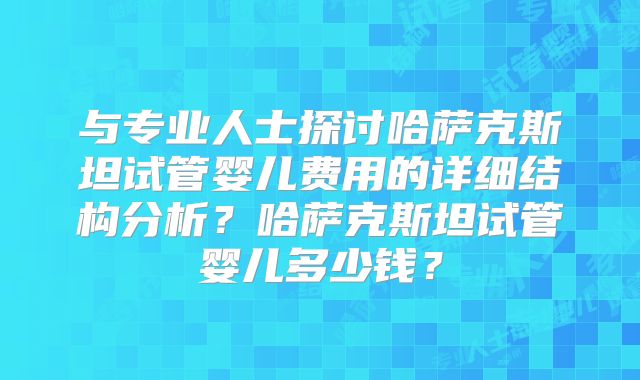 与专业人士探讨哈萨克斯坦试管婴儿费用的详细结构分析?哈萨克斯坦试管婴儿多少钱?