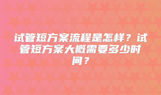 试管短方案流程是怎样?试管短方案大概需要多少时间?