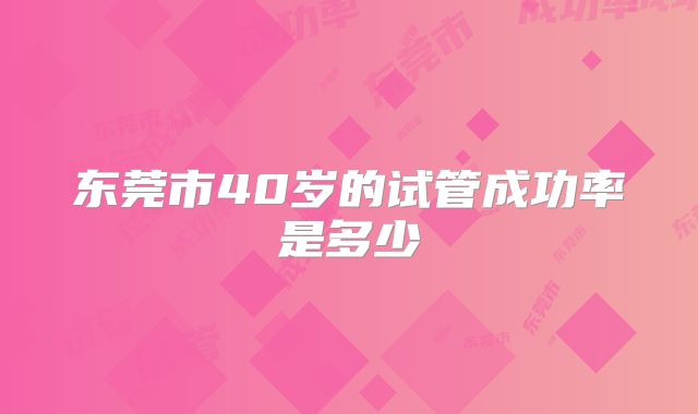 东莞市40岁的试管成功率是多少