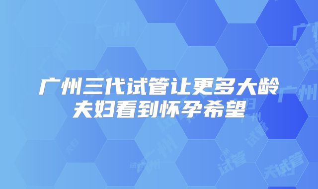 广州三代试管让更多大龄夫妇看到怀孕希望