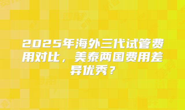 2025年海外三代试管费用对比,美泰两国费用差异优秀?
