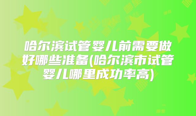 哈尔滨试管婴儿前需要做好哪些准备(哈尔滨市试管婴儿哪里成功率高)