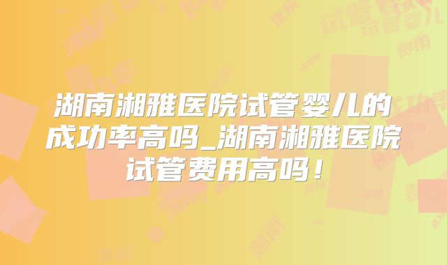 湖南湘雅医院试管婴儿的成功率高吗_湖南湘雅医院试管费用高吗！