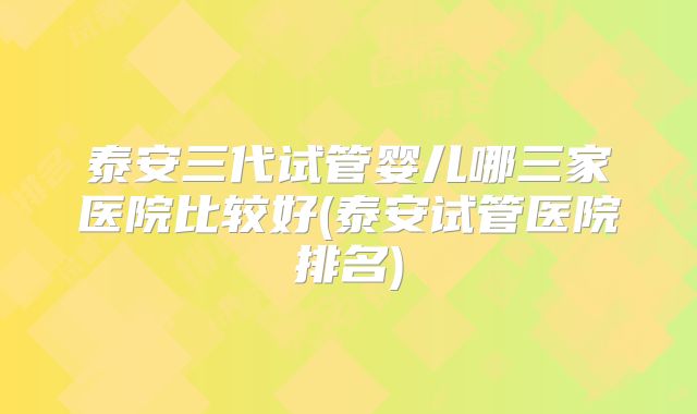 泰安三代试管婴儿哪三家医院比较好(泰安试管医院排名)
