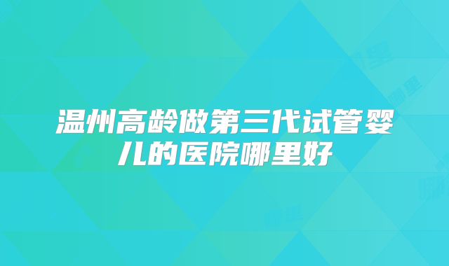 温州高龄做第三代试管婴儿的医院哪里好