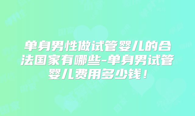 单身男性做试管婴儿的合法国家有哪些-单身男试管婴儿费用多少钱!