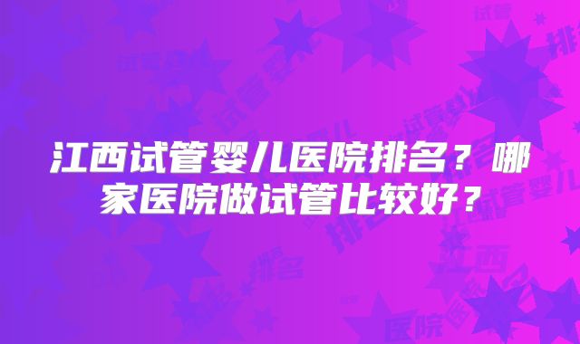 江西试管婴儿医院排名?哪家医院做试管比较好?