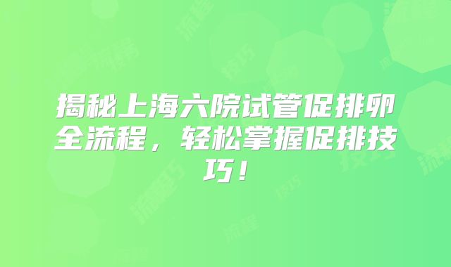 揭秘上海六院试管促排卵全流程，轻松掌握促排技巧！