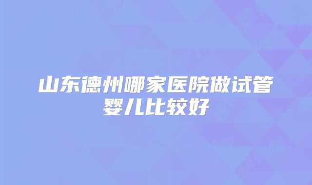 山东德州哪家医院做试管婴儿比较好