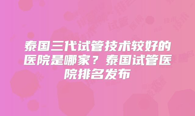 泰国三代试管技术较好的医院是哪家？泰国试管医院排名发布