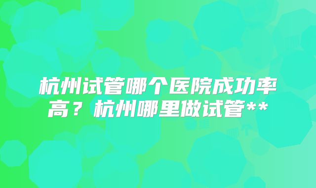 杭州试管哪个医院成功率高？杭州哪里做试管**