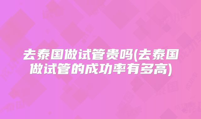 去泰国做试管贵吗(去泰国做试管的成功率有多高)