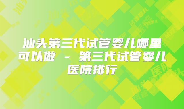 汕头第三代试管婴儿哪里可以做 - 第三代试管婴儿医院排行