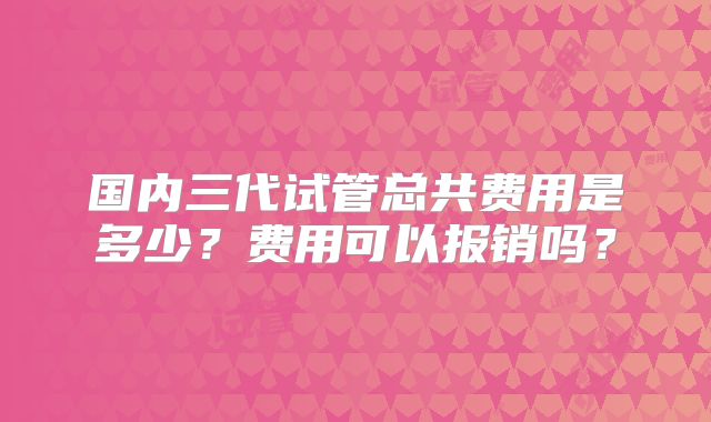 国内三代试管总共费用是多少?费用可以报销吗?