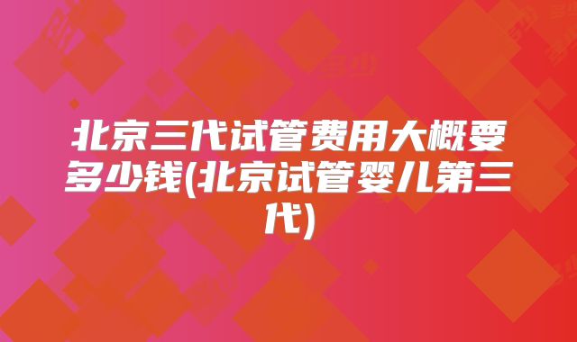 北京三代试管费用大概要多少钱(北京试管婴儿第三代)
