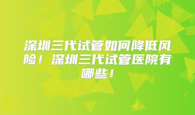 深圳三代试管如何降低风险！深圳三代试管医院有哪些！