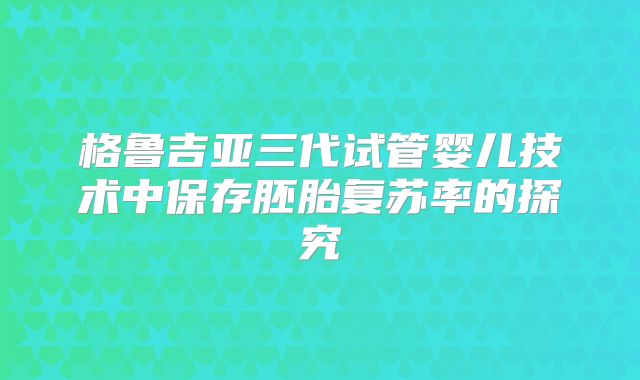 格鲁吉亚三代试管婴儿技术中保存胚胎复苏率的探究