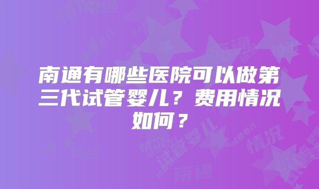 南通有哪些医院可以做第三代试管婴儿?费用情况如何?