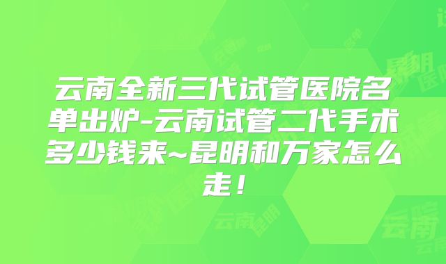云南全新三代试管医院名单出炉-云南试管二代手术多少钱来~昆明和万家怎么走！