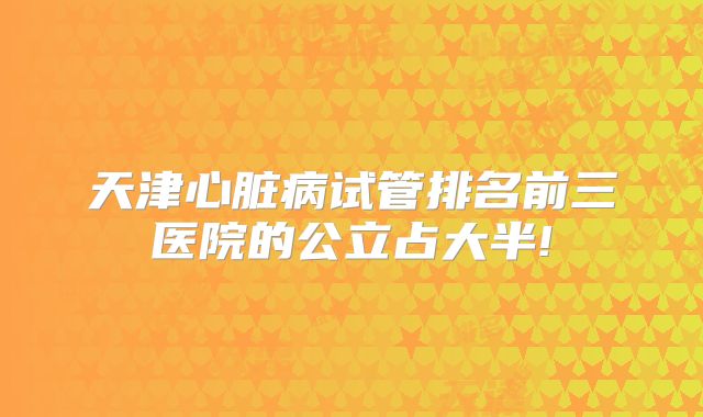 天津心脏病试管排名前三医院的公立占大半!