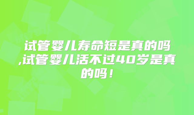 试管婴儿寿命短是真的吗,试管婴儿活不过40岁是真的吗!