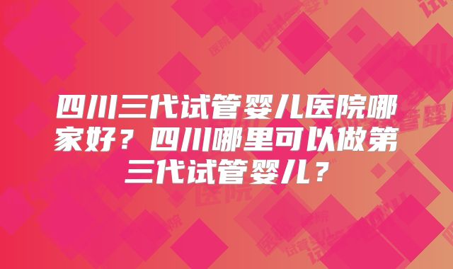 四川三代试管婴儿医院哪家好?四川哪里可以做第三代试管婴儿?