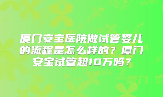 厦门安宝医院做试管婴儿的流程是怎么样的？厦门安宝试管超10万吗？