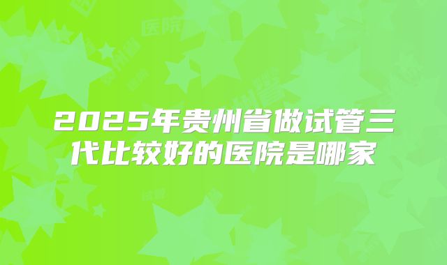 2025年贵州省做试管三代比较好的医院是哪家