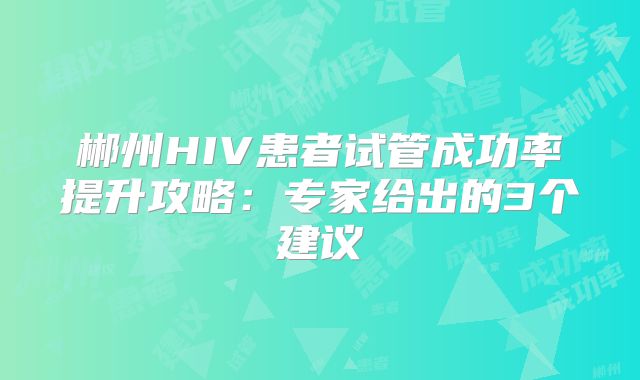 郴州HIV患者试管成功率提升攻略:专家给出的3个建议