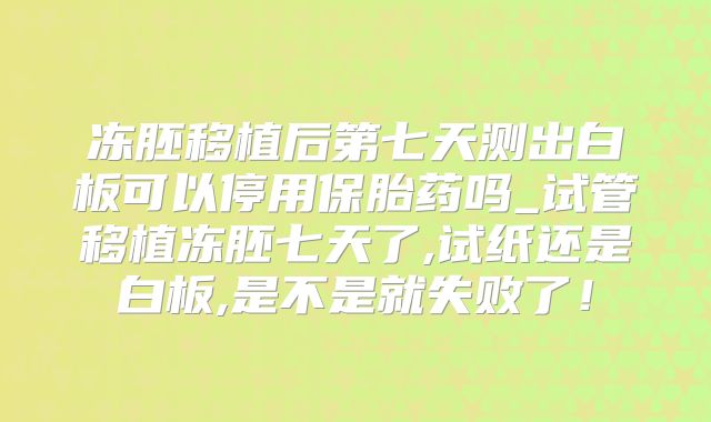 冻胚移植后第七天测出白板可以停用保胎药吗_试管移植冻胚七天了,试纸还是白板,是不是就失败了!