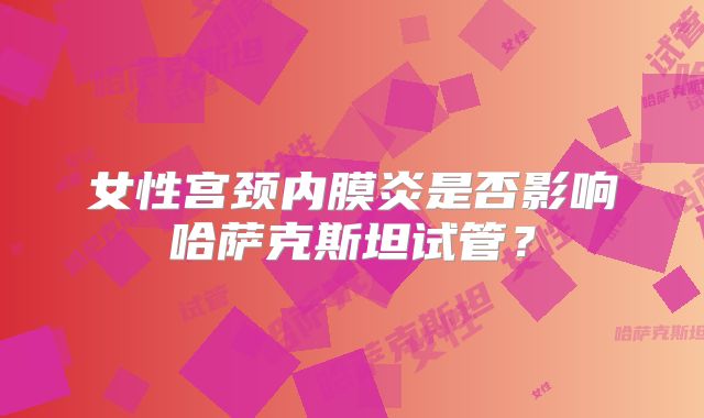 女性宫颈内膜炎是否影响哈萨克斯坦试管？