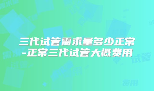 三代试管需求量多少正常-正常三代试管大概费用