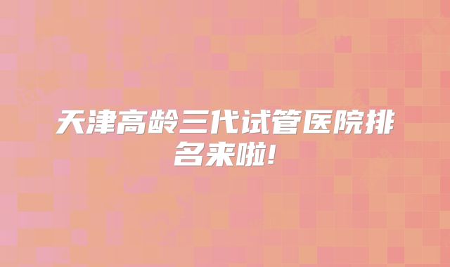 天津高龄三代试管医院排名来啦!