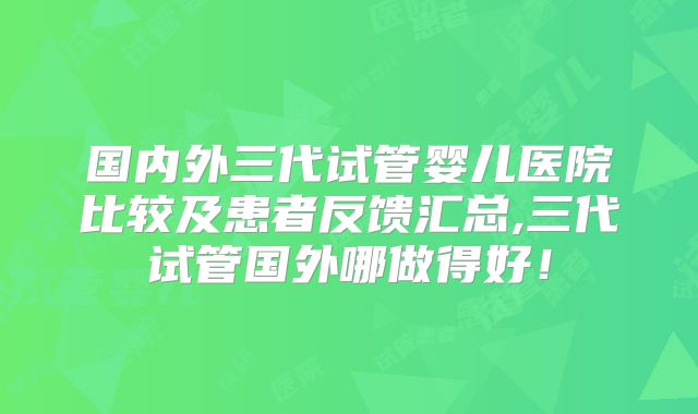 国内外三代试管婴儿医院比较及患者反馈汇总,三代试管国外哪做得好!