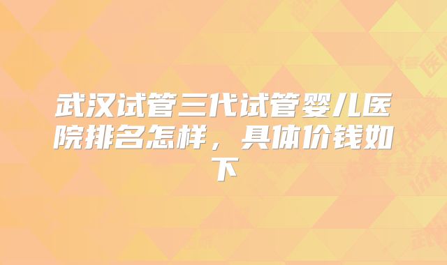 武汉试管三代试管婴儿医院排名怎样，具体价钱如下