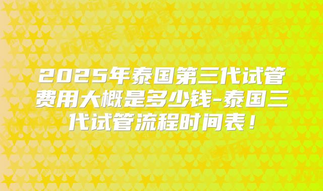 2025年泰国第三代试管费用大概是多少钱-泰国三代试管流程时间表!