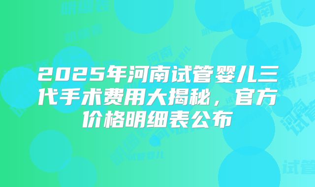 2025年河南试管婴儿三代手术费用大揭秘,官方价格明细表公布
