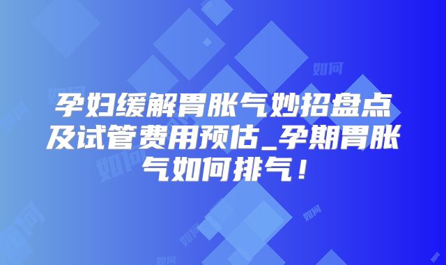孕妇缓解胃胀气妙招盘点及试管费用预估_孕期胃胀气如何排气!