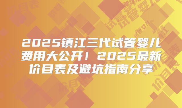 2025镇江三代试管婴儿费用大公开!2025最新价目表及避坑指南分享