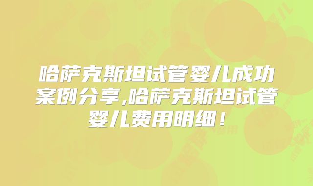 哈萨克斯坦试管婴儿成功案例分享,哈萨克斯坦试管婴儿费用明细！