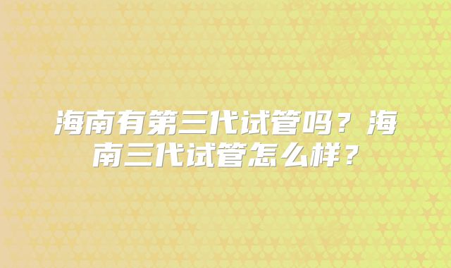 海南有第三代试管吗？海南三代试管怎么样？