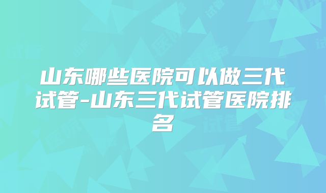 山东哪些医院可以做三代试管-山东三代试管医院排名